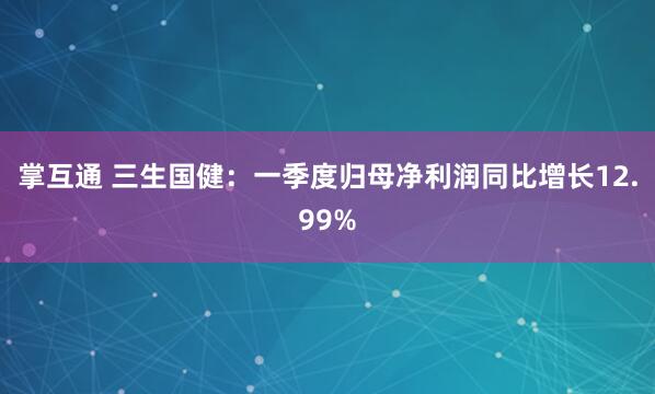 掌互通 三生国健：一季度归母净利润同比增长12.99%