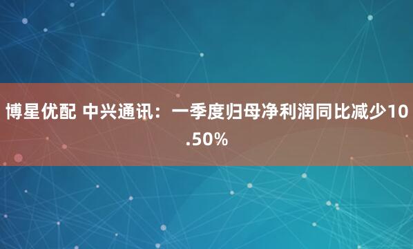 博星优配 中兴通讯：一季度归母净利润同比减少10.50%