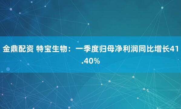 金鼎配资 特宝生物：一季度归母净利润同比增长41.40%