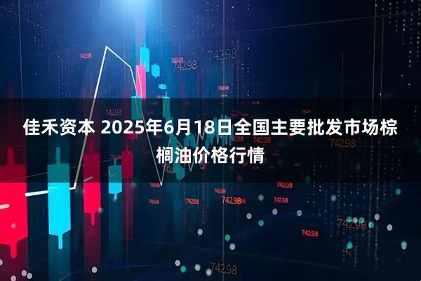 佳禾资本 2025年6月18日全国主要批发市场棕榈油价格行情