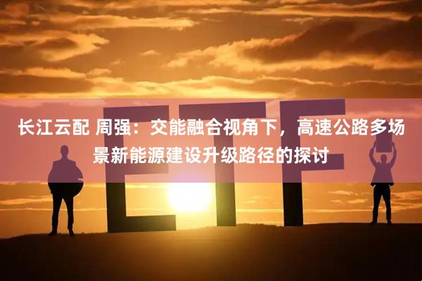 长江云配 周强：交能融合视角下，高速公路多场景新能源建设升级路径的探讨