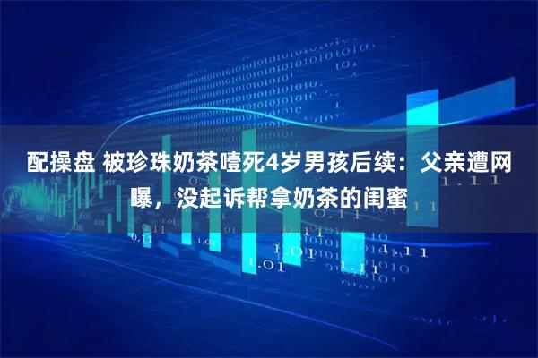 配操盘 被珍珠奶茶噎死4岁男孩后续：父亲遭网曝，没起诉帮拿奶茶的闺蜜