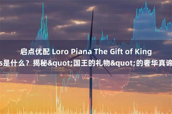 启点优配 Loro Piana The Gift of Kings是什么？揭秘&quot;国王的礼物&quot;的奢华真谛