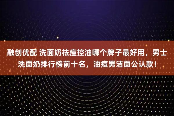融创优配 洗面奶祛痘控油哪个牌子最好用,男士洗面奶排行榜前十名,油痘男洁面公认款!