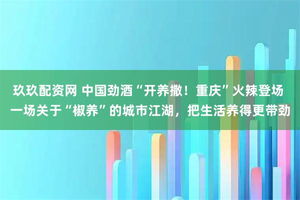 玖玖配资网 中国劲酒“开养撒！重庆”火辣登场 一场关于“椒养”的城市江湖，把生活养得更带劲