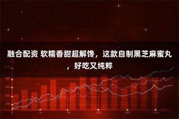 融合配资 软糯香甜超解馋，这款自制黑芝麻蜜丸，好吃又纯粹