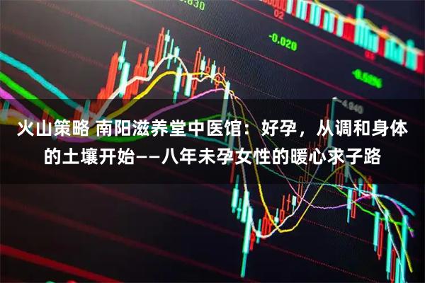 火山策略 南阳滋养堂中医馆:好孕,从调和身体的土壤开始——八年未孕女性的暖心求子路