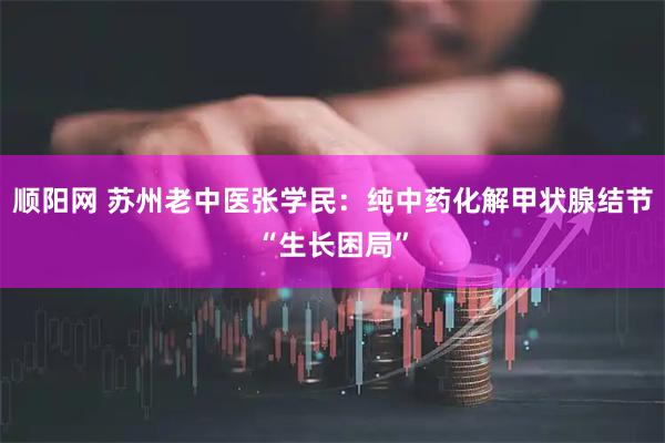 顺阳网 苏州老中医张学民：纯中药化解甲状腺结节“生长困局”