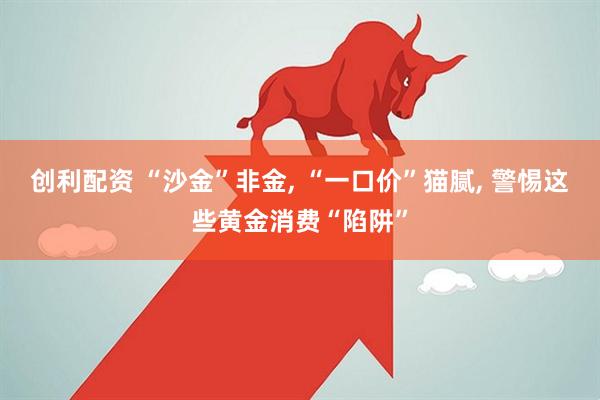 创利配资 “沙金”非金, “一口价”猫腻, 警惕这些黄金消费“陷阱”