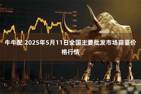 牛牛配 2025年5月11日全国主要批发市场蒜薹价格行情