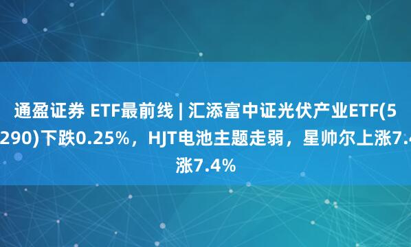 通盈证券 ETF最前线 | 汇添富中证光伏产业ETF(516290)下跌0.25%，HJT电池主题走弱，星帅尔上涨7.4%