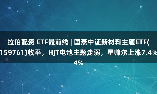 拉伯配资 ETF最前线 | 国泰中证新材料主题ETF(159761)收平，HJT电池主题走弱，星帅尔上涨7.4%