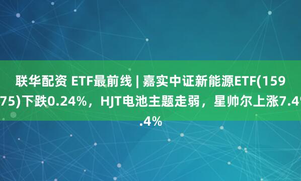 联华配资 ETF最前线 | 嘉实中证新能源ETF(159875)下跌0.24%，HJT电池主题走弱，星帅尔上涨7.4%