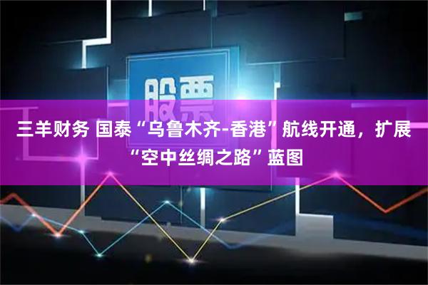 三羊财务 国泰“乌鲁木齐-香港”航线开通，扩展“空中丝绸之路”蓝图