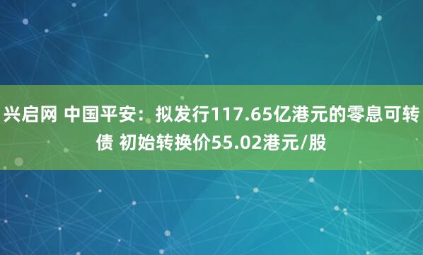 兴启网 中国平安：拟发行117.65亿港元的零息可转债 初始转换价55.02港元/股