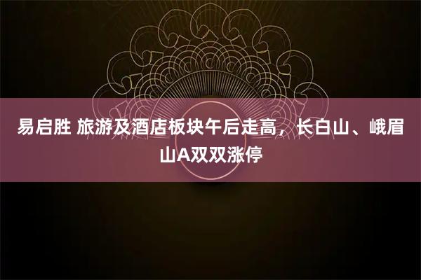 易启胜 旅游及酒店板块午后走高，长白山、峨眉山A双双涨停