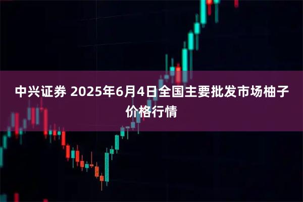 中兴证券 2025年6月4日全国主要批发市场柚子价格行情