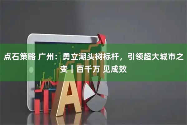 点石策略 广州:勇立潮头树标杆,引领超大城市之变|百千万 见成效
