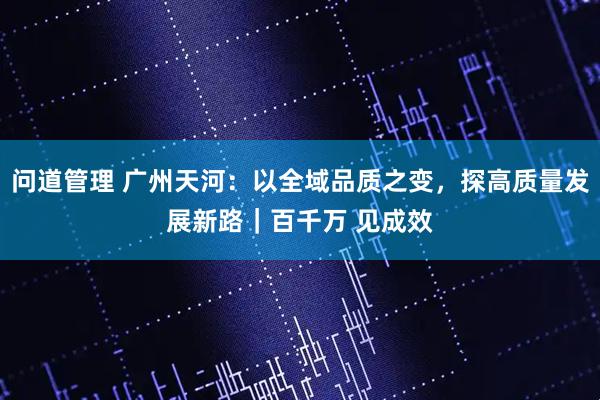 问道管理 广州天河：以全域品质之变，探高质量发展新路｜百千万 见成效