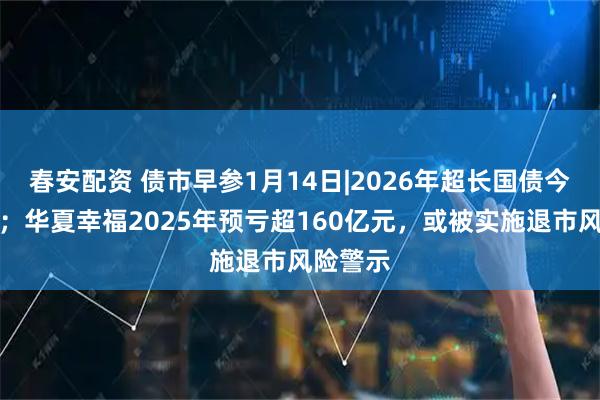 春安配资 债市早参1月14日|2026年超长国债今日首发；华夏幸福2025年预亏超160亿元，或被实施退市风险警示
