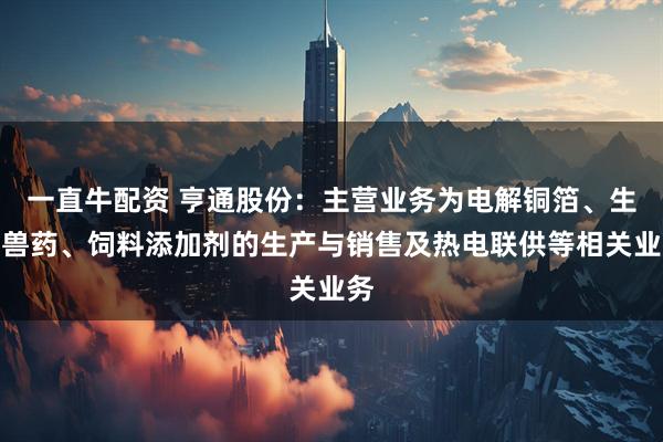 一直牛配资 亨通股份：主营业务为电解铜箔、生物兽药、饲料添加剂的生产与销售及热电联供等相关业务