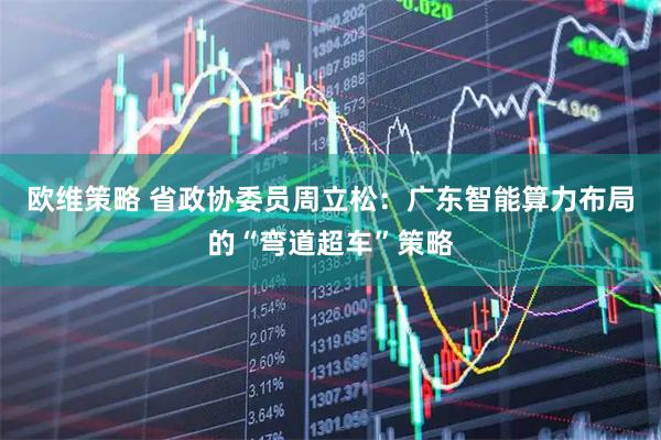 欧维策略 省政协委员周立松：广东智能算力布局的“弯道超车”策略