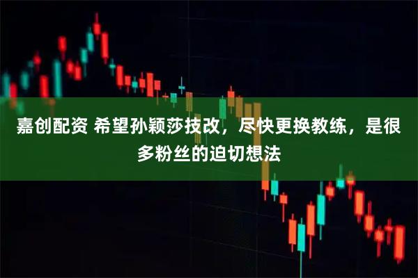 嘉创配资 希望孙颖莎技改，尽快更换教练，是很多粉丝的迫切想法