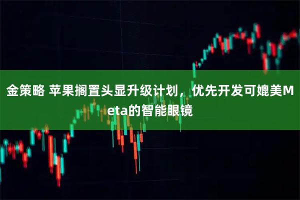 金策略 苹果搁置头显升级计划，优先开发可媲美Meta的智能眼镜